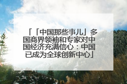 「中国那些事儿」多国商界领袖和专家对中国经济充满信心：中国已成为全球创新中心