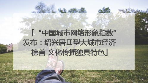 “中国城市网络形象指数”发布：绍兴居Ⅱ型大城市经济榜首 文化传播独具特色