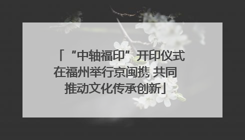 “中轴福印”开印仪式在福州举行京闽携 共同推动文化传承创新