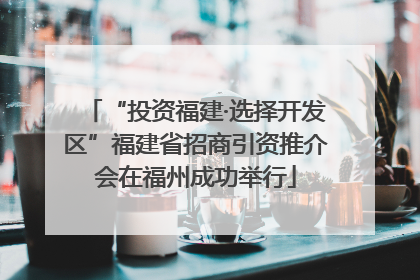 “投资福建·选择开发区”福建省招商引资推介会在福州成功举行