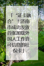 “证卡融合”！济南市成功发放首张加载外国人工作许可信息的社保卡
