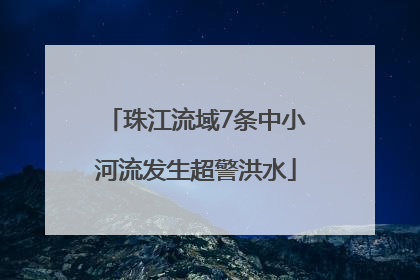 珠江流域7条中小河流发生超警洪水