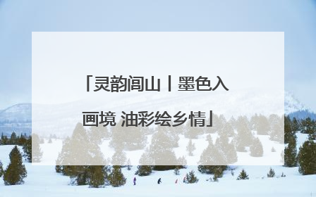 灵韵闾山丨墨色入画境 油彩绘乡情