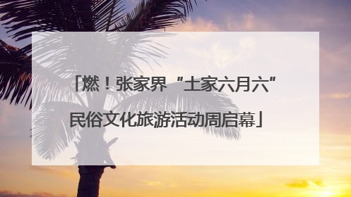 燃！张家界“土家六月六”民俗文化旅游活动周启幕