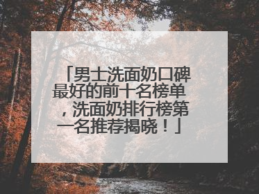 男士洗面奶口碑最好的前十名榜单，洗面奶排行榜第一名推荐揭晓！