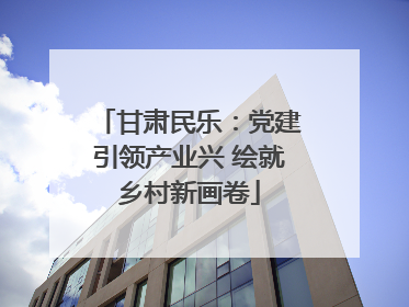 甘肃民乐：党建引领产业兴 绘就乡村新画卷