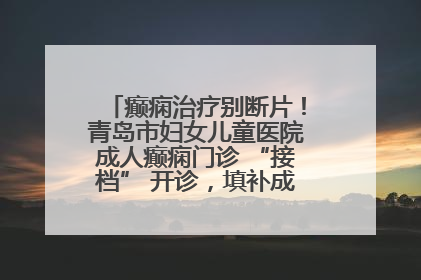 癫痫治疗别断片！青岛市妇女儿童医院成人癫痫门诊 “接档” 开诊，填补成年延续治疗空白