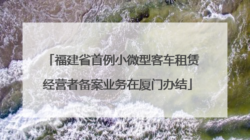 福建省首例小微型客车租赁经营者备案业务在厦门办结