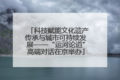 科技赋能文化遗产传承与城市可持续发展——“运河论道”高端对话在京举办