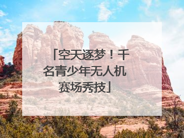 空天逐梦！千名青少年无人机赛场秀技