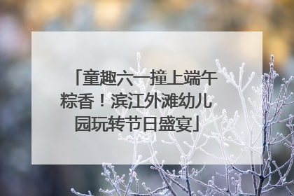 童趣六一撞上端午粽香！滨江外滩幼儿园玩转节日盛宴