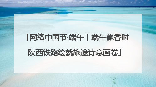 网络中国节·端午丨端午飘香时 陕西铁路绘就旅途诗意画卷