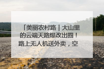 美丽农村路｜大山里的云端天路爆改出圈！路上无人机送外卖，空心村变网红村