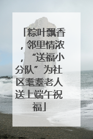 粽叶飘香，邻里情浓，“送福小分队”为社区耄耋老人送上端午祝福