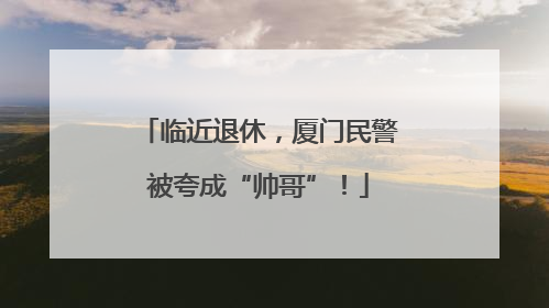 临近退休，厦门民警被夸成“帅哥”！