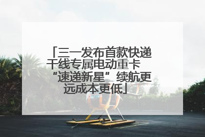 三一发布首款快递干线专属电动重卡 “速递新星”续航更远成本更低