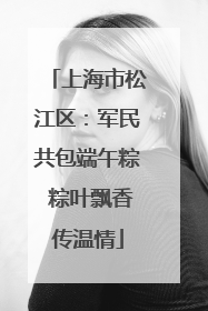 上海市松江区：军民共包端午粽 粽叶飘香传温情
