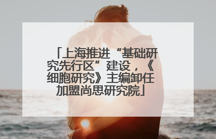 上海推进“基础研究先行区”建设，《细胞研究》主编卸任加盟尚思研究院