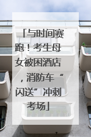 与时间赛跑！考生母女被困酒店，消防车“闪送”冲刺考场