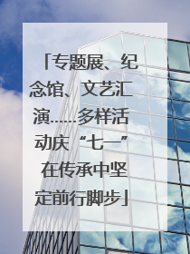 专题展、纪念馆、文艺汇演……多样活动庆“七一” 在传承中坚定前行脚步