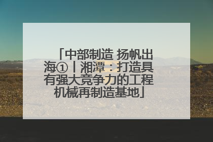 中部制造 扬帆出海①丨湘潭：打造具有强大竞争力的工程机械再制造基地