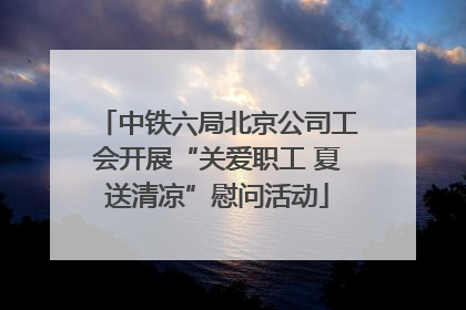 中铁六局北京公司工会开展“关爱职工 夏送清凉”慰问活动