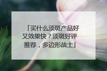 买什么淡斑产品好又效果快？淡斑好评推荐，多边形战士