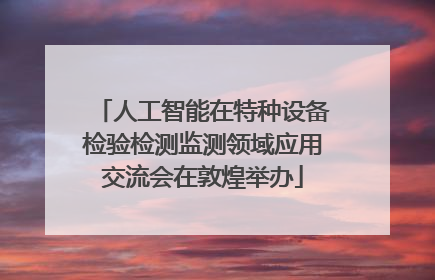 人工智能在特种设备检验检测监测领域应用交流会在敦煌举办