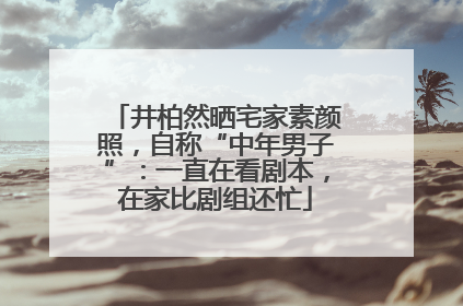 井柏然晒宅家素颜照，自称“中年男子”：一直在看剧本，在家比剧组还忙