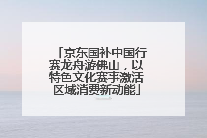 京东国补中国行赛龙舟游佛山，以特色文化赛事激活区域消费新动能