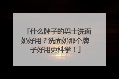 什么牌子的男士洗面奶好用？洗面奶那个牌子好用更科学！