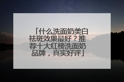 什么洗面奶美白祛斑效果最好？推荐十大红榜洗面奶品牌，真实好评