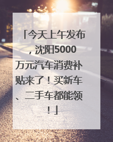 今天上午发布，沈阳5000万元汽车消费补贴来了！买新车、二手车都能领！