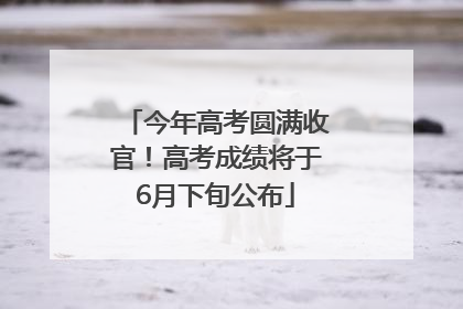 今年高考圆满收官！高考成绩将于6月下旬公布