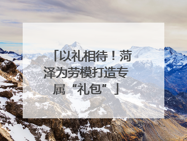 以礼相待！菏泽为劳模打造专属“礼包”