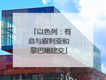 以色列：有意与叙利亚和黎巴嫩建交