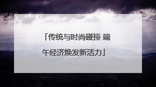 传统与时尚碰撞 端午经济焕发新活力
