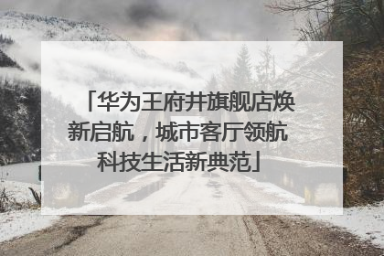 华为王府井旗舰店焕新启航，城市客厅领航科技生活新典范