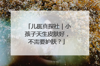 儿医真探社｜小孩子天生皮肤好，不需要护肤？