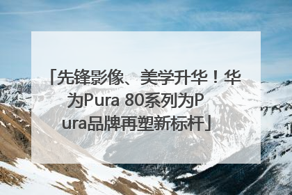 先锋影像、美学升华！华为Pura 80系列为Pura品牌再塑新标杆