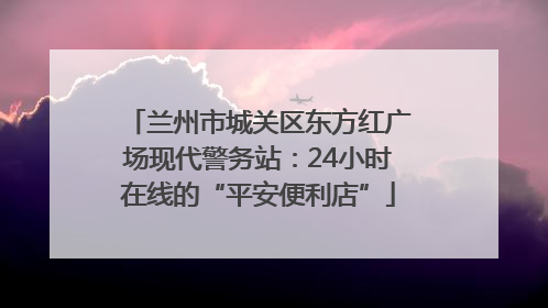 兰州市城关区东方红广场现代警务站：24小时在线的“平安便利店”
