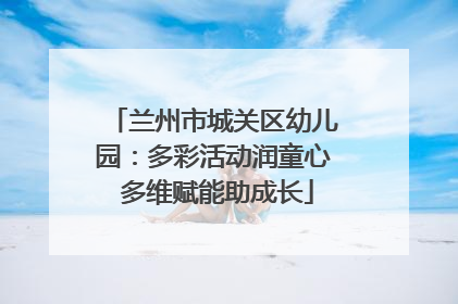 兰州市城关区幼儿园：多彩活动润童心 多维赋能助成长