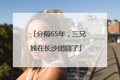 分隔65年，三兄妹在长沙团圆了