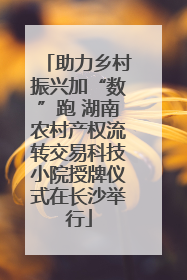 助力乡村振兴加“数”跑 湖南农村产权流转交易科技小院授牌仪式在长沙举行