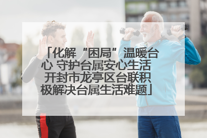 化解“困局”温暖台心 守护台属安心生活 开封市龙亭区台联积极解决台属生活难题