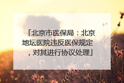 北京市医保局：北京地坛医院违反医保规定，对其进行协议处理