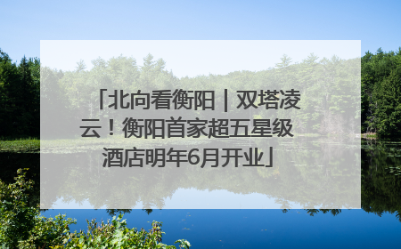 北向看衡阳｜双塔凌云！衡阳首家超五星级酒店明年6月开业