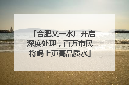 合肥又一水厂开启深度处理，百万市民将喝上更高品质水