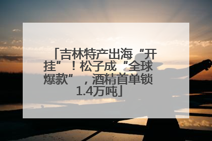 吉林特产出海“开挂”！松子成“全球爆款”，酒精首单锁1.4万吨