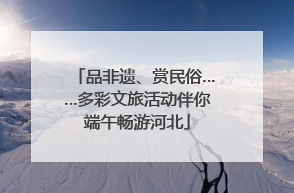 品非遗、赏民俗……多彩文旅活动伴你端午畅游河北